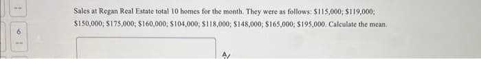 1
Sales at Regan Real Estate total 10 homes for the month. They were as follows: $115,000; $119,000;
$150,000; $175,000; $160,000; $104,000; $118,000; $148,000; $165,000; $195,000. Calculate the mean.