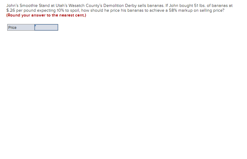 John's Smoothie Stand at Utah's Wasatch County's Demolition Derby sells bananas. If John bought 51 lbs. of bananas at
$.26 per pound expecting 10% to spoil, how should he price his bananas to achieve a 58% markup on selling price?
(Round your answer to the nearest cent.)
Price
