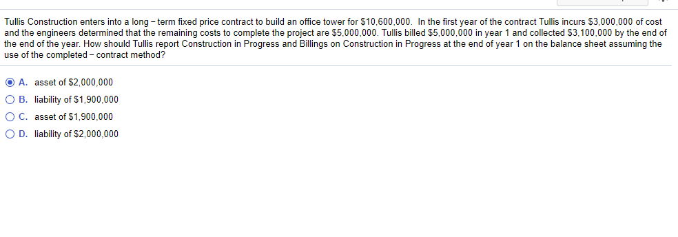 Tullis Construction enters into a long-term fixed price contract to build an office tower for $10,600,000. In the first year of the contract Tullis incurs $3,000,000 of cost
and the engineers determined that the remaining costs to complete the project are $5,000,000. Tullis billed $5,000,000 in year 1 and collected $3,100,000 by the end of
the end of the year. How should Tullis report Construction in Progress and Billings on Construction in Progress at the end of year 1 on the balance sheet assuming the
use of the completed - contract method?
O A. asset of $2,000,000
O B. liability of $1,900,000
O C. asset of $1,900,000
O D. liability of $2,000,000