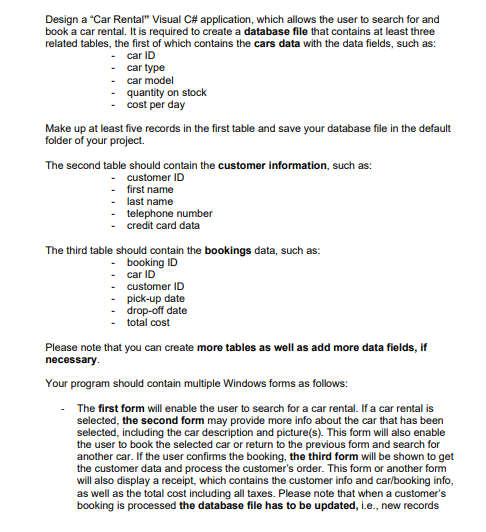 Design a "Car Rental" Visual C# application, which allows the user to search for and
book a car rental. It is required to create a database file that contains at least three
related tables, the first of which contains the cars data with the data fields, such as:
car ID
car type
car model
-
-
-
quantity on stock
cost per day
Make up at least five records in the first table and save your database file in the default
folder of your project.
The second table should contain the customer information, such as:
- customer ID
- first name
- last name
- telephone number
credit card data
The third table should contain the bookings data, such as:
- booking ID
-car ID
- customer ID
pick-up date
drop-off date
total cost
Please note that you can create more tables as well as add more data fields, if
necessary.
Your program should contain multiple Windows forms as follows:
The first form will enable the user to search for a car rental. If a car rental is
selected, the second form may provide more info about the car that has been
selected, including the car description and picture(s). This form will also enable
the user to book the selected car or return to the previous form and search for
another car. If the user confirms the booking, the third form will be shown to get
the customer data and process the customer's order. This form or another form
will also display a receipt, which contains the customer info and car/booking info,
as well as the total cost including all taxes. Please note that when a customer's
booking is processed the database file has to be updated, i.e., new records