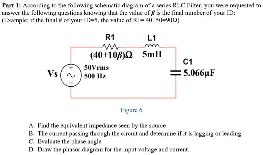 Part 1: According to the following schematic diagram of a series RLC Filter, you were requested to
answer the following questions knowing that the value of ß is the final number of your ID:
(Example: if the final # of your ID=5, the value of R1= 40+50=902)
R1
L1
(40+10B)Q
5mH
C1
+
50Vrms
Vs
5.066uF
500 Hz
Figure 6
A. Find the equivalent impedance seen by the source
B. The current passing through the circuit and determine if it is lagging or leading.
C. Evaluate the phase angle
D. Draw the phasor diagram for the input voltage and current.
