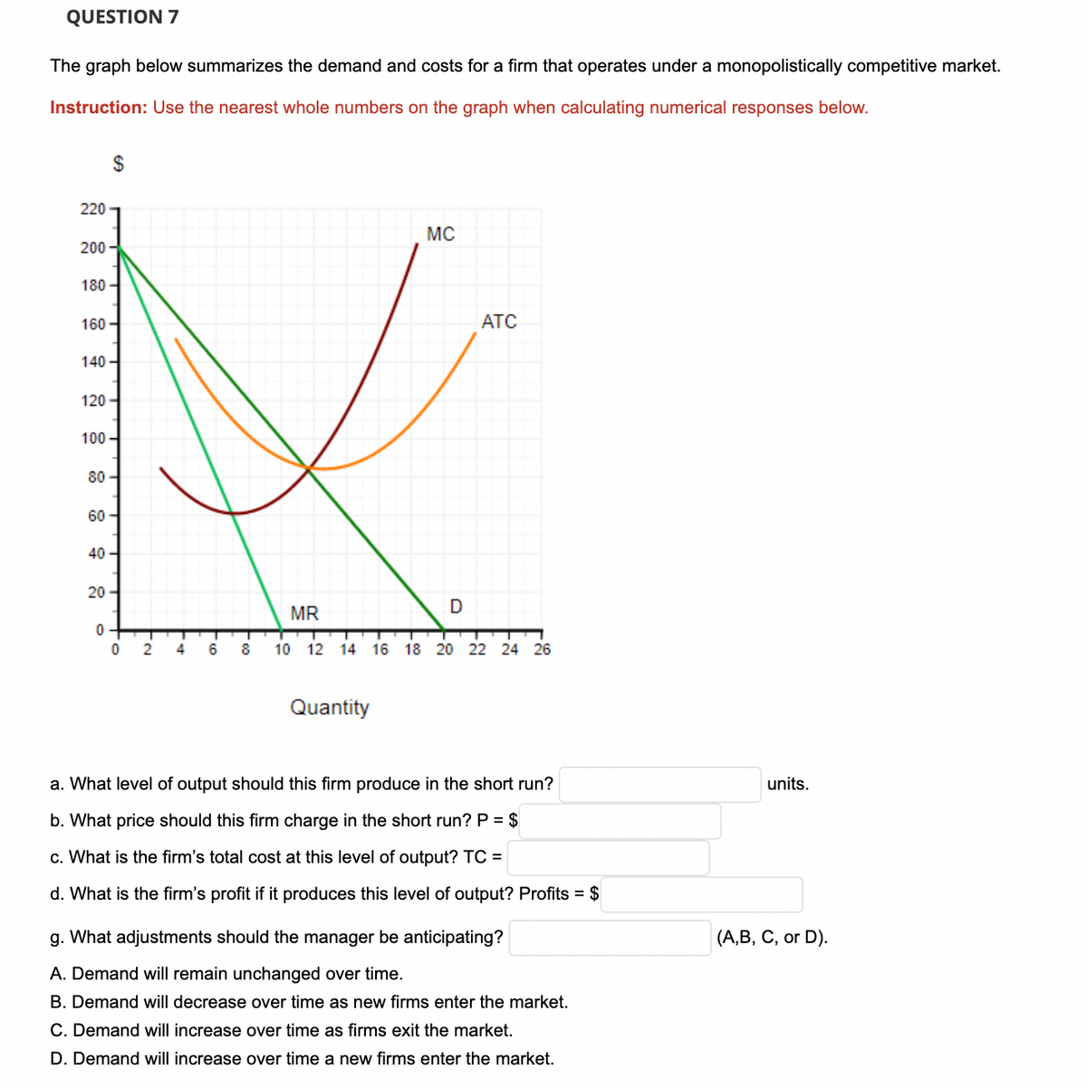 QUESTION 7
The graph below summarizes the demand and costs for a firm that operates under a monopolistically competitive market.
Instruction: Use the nearest whole numbers on the graph when calculating numerical responses below.
$
220
MC
200 -
180 -
160 -
ATC
140 -
120-
100 -
80 -
60
40 -
20-
MR
2
4
8
10 12 14 16 18 20 22 24 26
Quantity
a. What level of output should this firm produce in the short run?
units.
b. What price should this firm charge in the short run?P = $
c. What is the firm's total cost at this level of output? TC =
d. What is the firm's profit if it produces this level of output? Profits = $
g. What adjustments should the manager be anticipating?
(А, В, С, or D).
A. Demand will remain unchanged over time.
B. Demand will decrease over time as new firms enter the market.
C. Demand will increase over time as firms exit the market.
D. Demand will increase over time a new firms enter the market.
