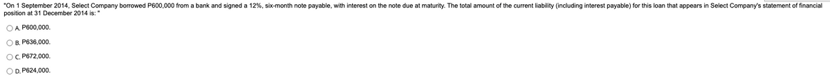 "On 1 September 2014, Select Company borrowed P600,000 from a bank and signed a 12%, six-month note payable, with interest on the note due at maturity. The total amount of the current liability (including interest payable) for this loan that appears in Select Company's statement of financial
position at 31 December 2014 is: "
O A. P600,000.
O B, P636,000.
OC P672,000.
O D. P624,000.
