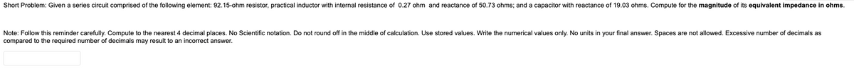 Short Problem: Given a series circuit comprised of the following element: 92.15-ohm resistor, practical inductor with internal resistance of 0.27 ohm and reactance of 50.73 ohms; and a capacitor with reactance of 19.03 ohms. Compute for the magnitude of its equivalent impedance in ohms.
Note: Follow this reminder carefully. Compute to the nearest 4 decimal places. No Scientific notation. Do not round off in the middle of calculation. Use stored values. Write the numerical values only. No units in your final answer. Spaces are not allowed. Excessive number of decimals as
compared to the required number of decimals may result to an incorrect answer.
