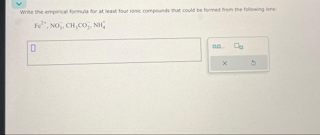 Write the empirical formula for at least four ionic compounds that could be formed from the following ions:
2+
Fe²+, NO3, CH₂CO₂, NH
0
00....
X