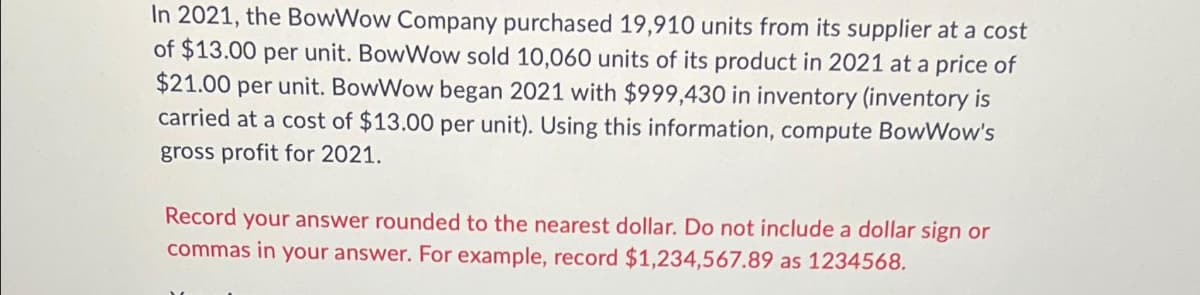 In 2021, the BowWow Company purchased 19,910 units from its supplier at a cost
of $13.00 per unit. BowWow sold 10,060 units of its product in 2021 at a price of
$21.00 per unit. BowWow began 2021 with $999,430 in inventory (inventory is
carried at a cost of $13.00 per unit). Using this information, compute BowWow's
gross profit for 2021.
Record your answer rounded to the nearest dollar. Do not include a dollar sign or
commas in your answer. For example, record $1,234,567.89 as 1234568.