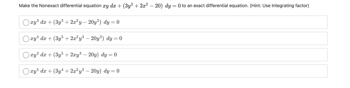 Make the Nonexact differential equation xy dx + (3y² + 2x² – 20) dy = 0 to an exact differential equation. (Hint: Use Integrating factor)
Огуз dx + (3у3 + 2а? у - 20у?) dy — 0
O xyt dx + (3y5 + 2x²y³ – 20y³) dy = 0
O ay? dx + (3y5 + 2xy³ – 20y) dy = 0
Огуs da + (3y4+ 2а° у? — 20у) dy 3D 0
