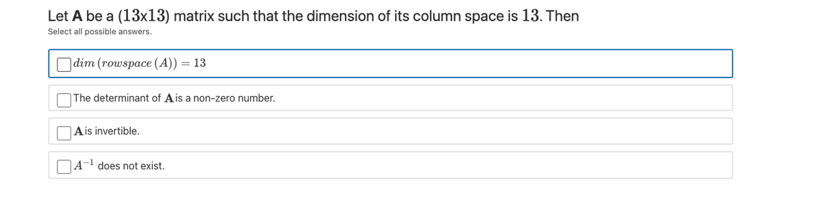 Let A be a (13x13) matrix such that the dimension of its column space is 13. Then
Select all possible answers.
|dim (rowspace (A))
= 13
The determinant of Ais a non-zero number.
Ais invertible.
A-1 does not exist.
