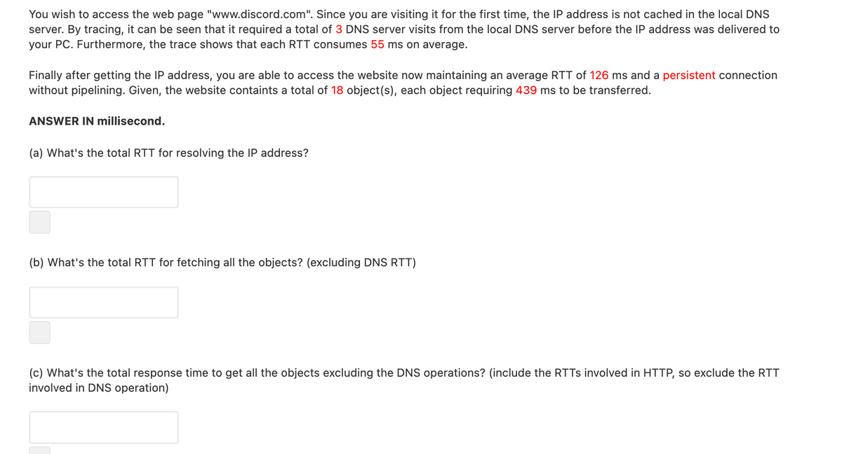 You wish to access the web page "www.discord.com". Since you are visiting it for the first time, the IP address is not cached in the local DNS
server. By tracing, it can be seen that it required a total of 3 DNS server visits from the local DNS server before the IP address was delivered to
your PC. Furthermore, the trace shows that each RTT consumes 55 ms on average.
Finally after getting the IP address, you are able to access the website now maintaining an average RTT of 126 ms and a persistent connection
without pipelining. Given, the website containts a total of 18 object(s), each object requiring 439 ms to be transferred.
ANSWER IN millisecond.
(a) What's the total RTT for resolving the IP address?
(b) What's the total RTT for fetching all the objects? (excluding DNS RTT)
(c) What's the total response time to get all the objects excluding the DNS operations? (include the RTTS involved in HTTP, so exclude the RTT
involved in DNS operation)
