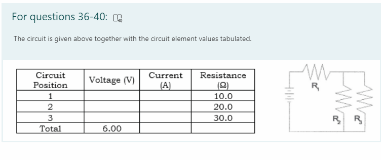 For questions 36-40:
The circuit is given above together with the circuit element values tabulated.
Circuit
Current
Resistance
Voltage (V)
(2)
Position
1
(A)
R
10.0
20.0
2
3
30.0
R R
Total
6.00
