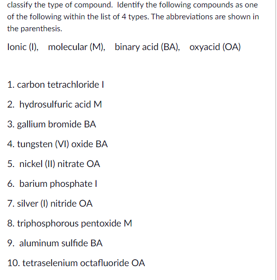 classify the type of compound. Identify the following compounds as one
of the following within the list of 4 types. The abbreviations are shown in
the parenthesis.
lonic (1), molecular (M), binary acid (BA), Oxyacid (OA)
1. carbon tetrachloride I
2. hydrosulfuric acid M
3. gallium bromide BA
4. tungsten (VI) oxide BA
5. nickel (II) nitrate OA
6. barium phosphate I
7. silver (I) nitride OA
8. triphosphorous pentoxide M
9. aluminum sulfıde BA
10. tetraselenium octafluoride OA
