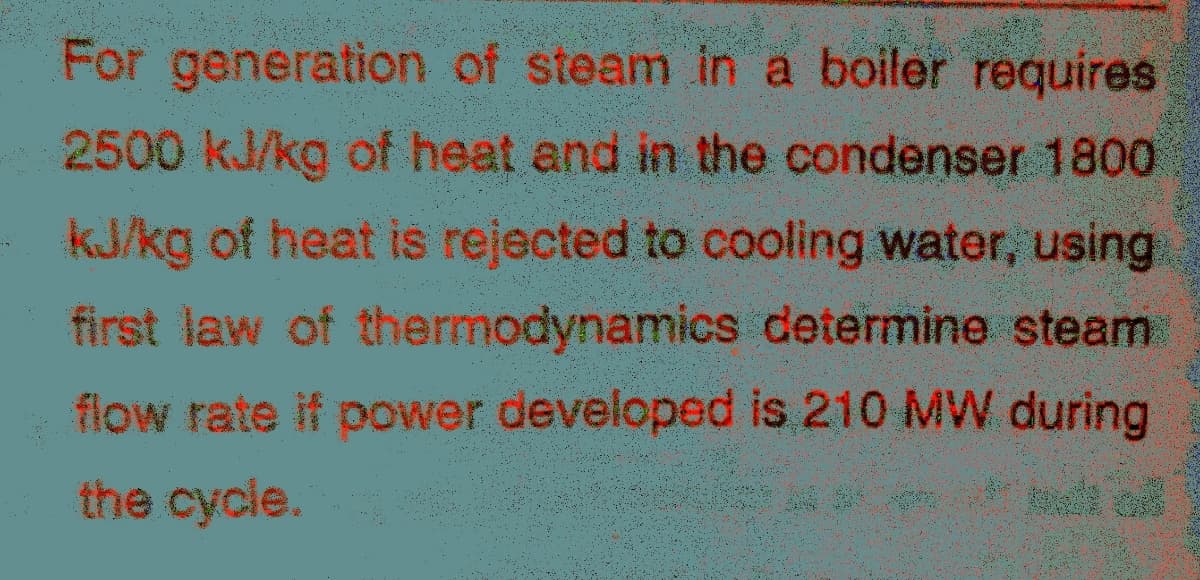 For generation of steam in a boiler requires
2500 kJ/kg of heat and in the condenser 1800
kJ/kg of heat is rejected to cooling water, using
first law of thermodynamics determine steam
flow rate if power developed is 210 MW during
the cycle.
