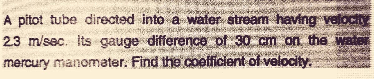 A pitot tube directed into a water stream having velocity
2.3 m/sec. Its gauge difference of 30 cm on the water
mercury manometer. Find the coefficient of velocity.
