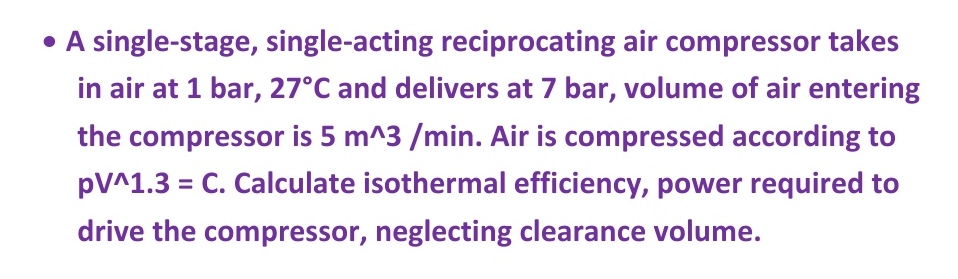 • A single-stage, single-acting reciprocating air compressor takes
in air at 1 bar, 27°C and delivers at 7 bar, volume of air entering
the compressor is 5 m^3 /min. Air is compressed according to
pV^1.3 = C. Calculate isothermal efficiency, power required to
drive the compressor, neglecting clearance volume.
