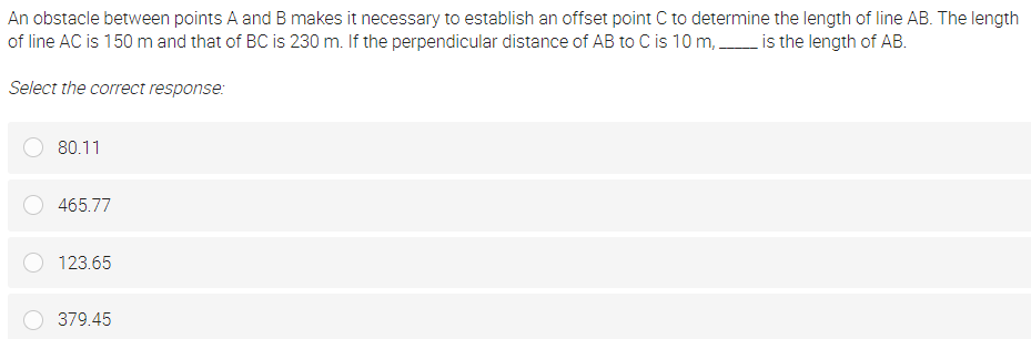 An obstacle between points A and B makes it necessary to establish an offset point C to determine the length of line AB. The length
of line AC is 150 m and that of BC is 230 m. If the perpendicular distance of AB to C is 10 m, is the length of AB.
Select the correct response:
80.11
465.77
123.65
379.45
