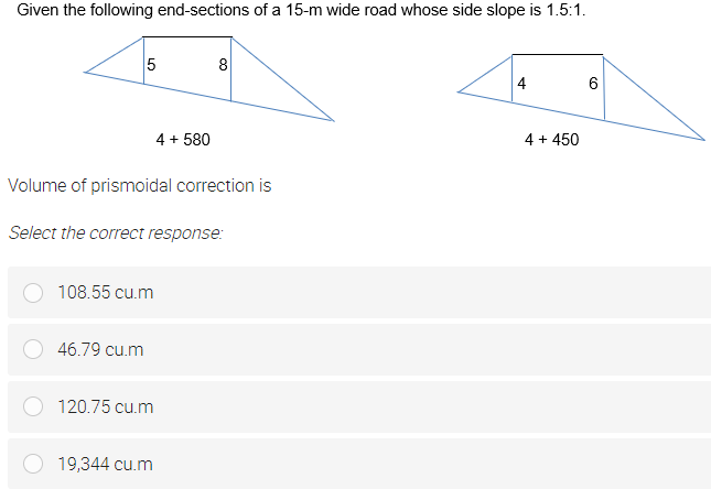 Given the following end-sections of a 15-m wide road whose side slope is 1.5:1.
8
4
4 + 580
4 + 450
Volume of prismoidal correction is
Select the correct response:
108.55 cu.m
46.79 cu.m
120.75 cu.m
19,344 cu.m
LO
