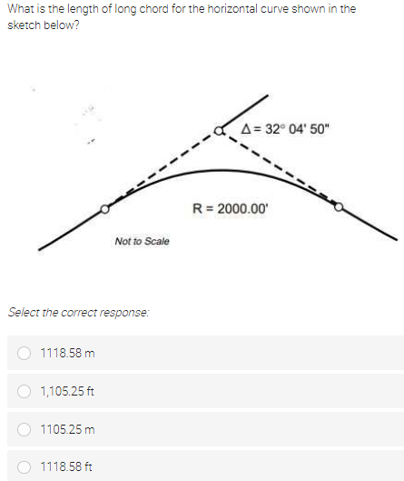 What is the length of long chord for the horizontal curve shown in the
sketch below?
A= 32° 04' 50"
R = 2000.00'
Not to Scale
Select the correct response:
1118.58 m
1,105.25 ft
1105.25 m
1118.58 ft
