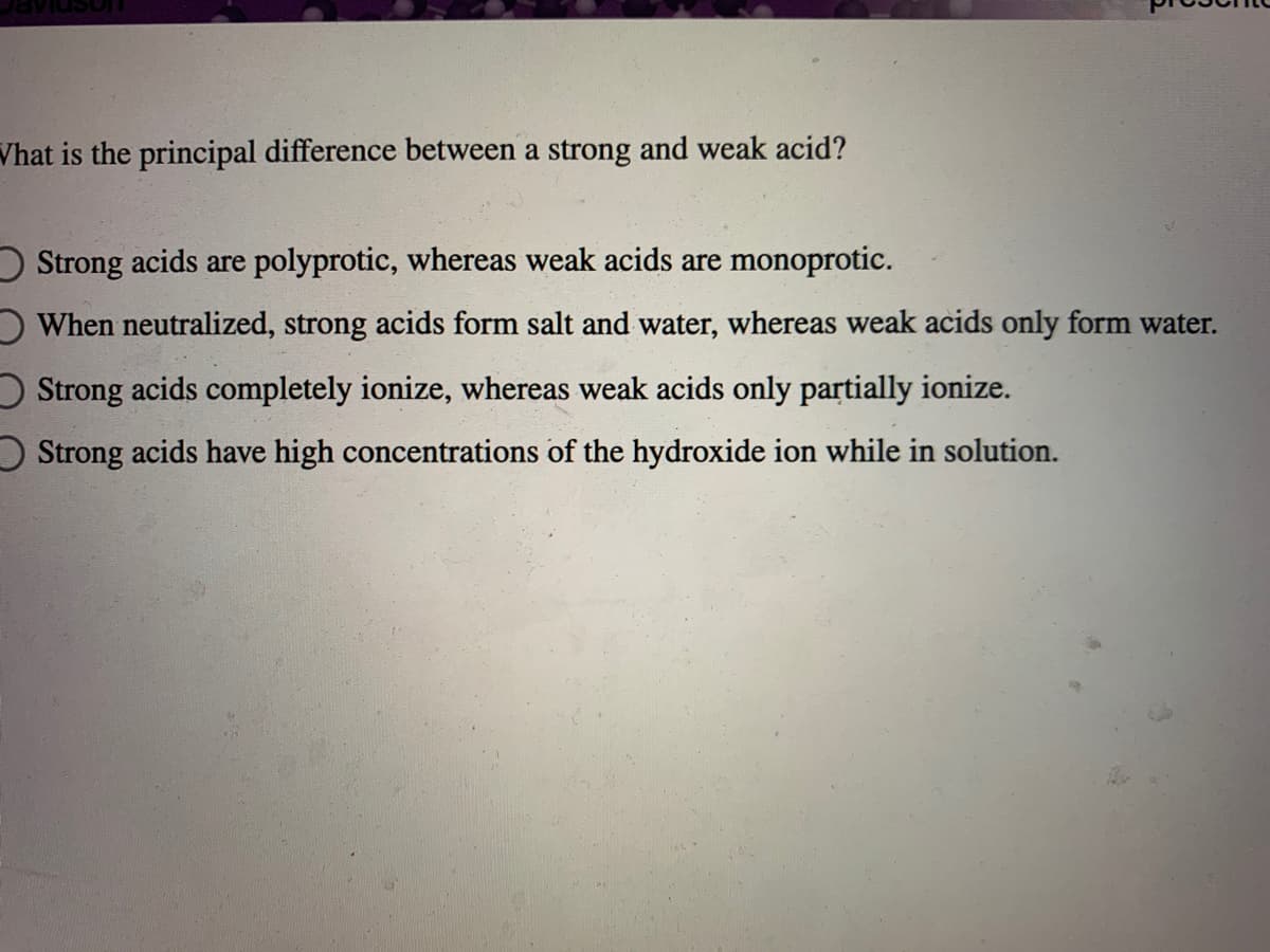 Vhat is the principal difference between a strong and weak acid?
D Strong acids are polyprotic, whereas weak acids are monoprotic.
OWhen neutralized, strong acids form salt and water, whereas weak acids only form water.
O Strong acids completely ionize, whereas weak acids only partially ionize.
O Strong acids have high concentrations of the hydroxide ion while in solution.
