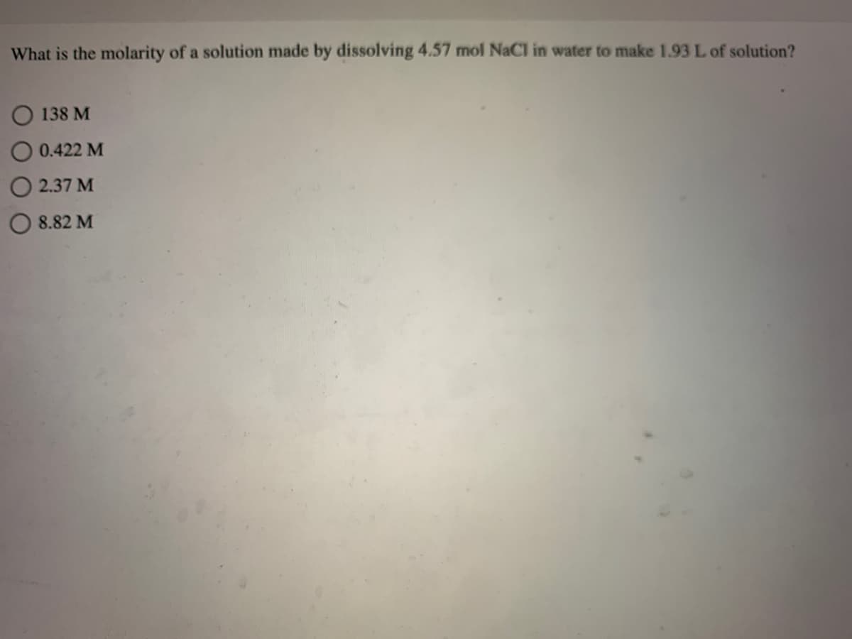 What is the molarity of a solution made by dissolving 4.57 mol NaCl in water to make 1.93L of solution?
O 138 M
O 0.422 M
O 2.37 M
8.82 M
