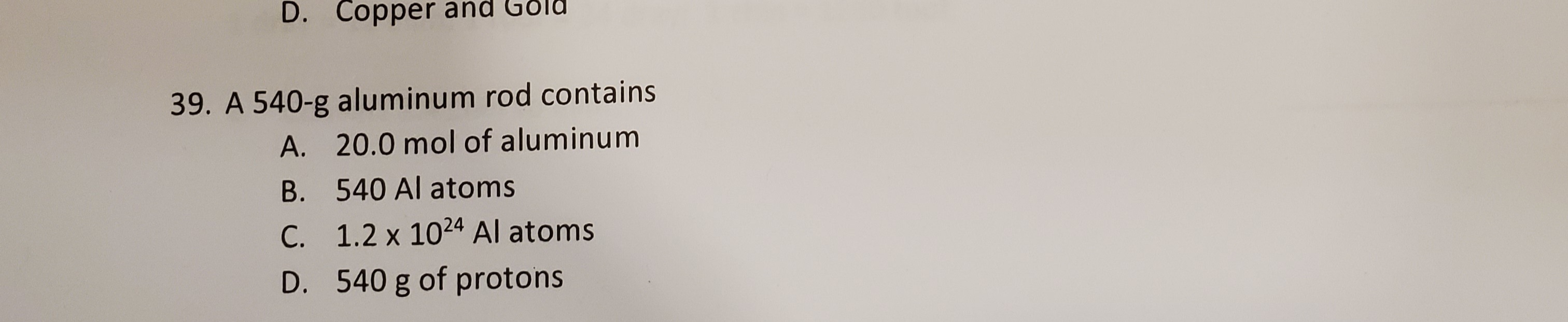 39. A 540-g aluminum rod contains
A. 20.0 mol of aluminum
B. 540 Al atoms
C. 1.2 x 1024 Al atoms
D. 540 g of protons
