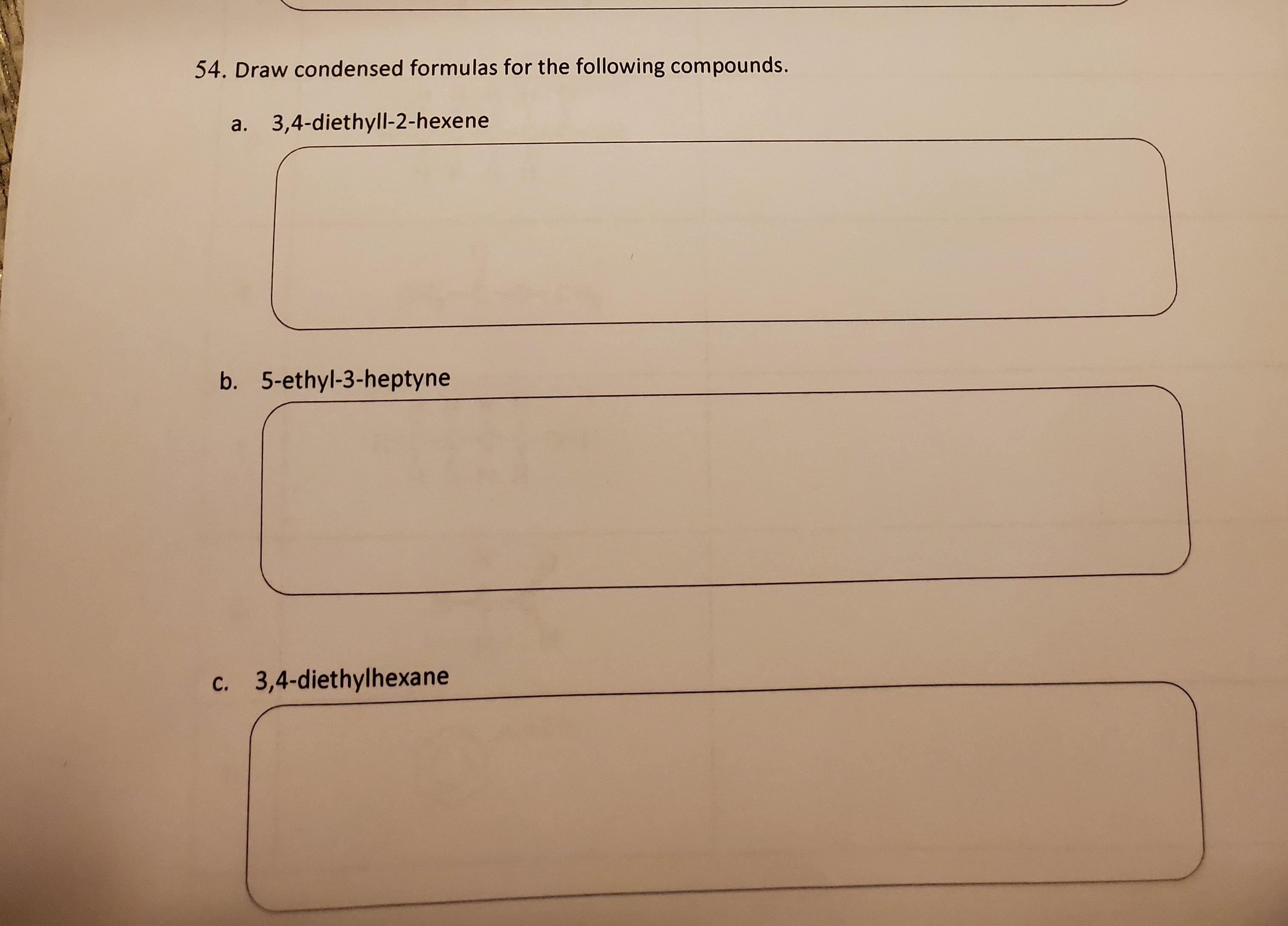 - Draw condensed formulas for the following compounds.
a. 3,4-diethyll-2-hexene
5. 5-ethyl-3-heptyne
. 3,4-diethylhexane
