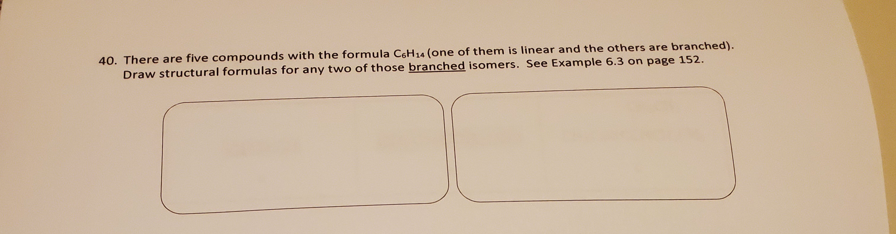 -0. There are five compounds with the formula C6H14 (one of them is linear and the others are branched).
Draw structural formulas for any two of those branched isomers. See Example 6.3 on page 152.
