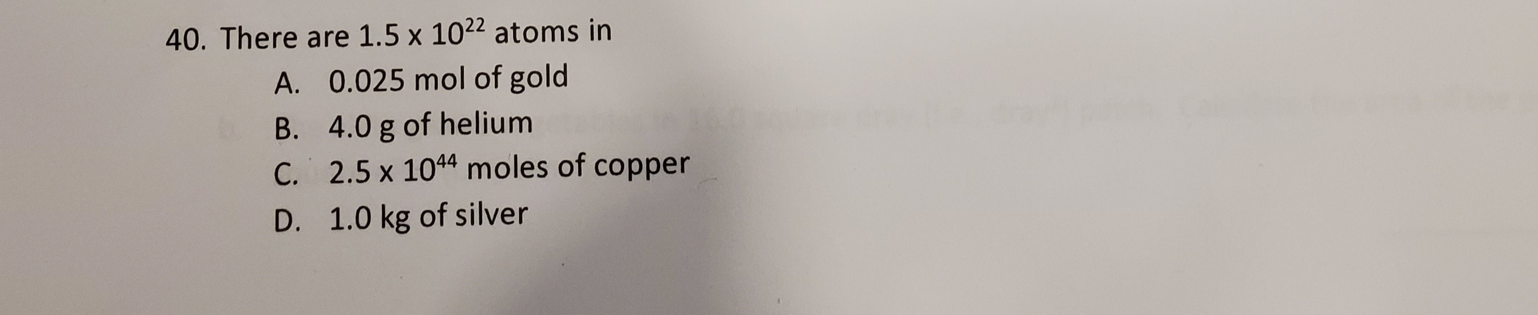 There are 1.5 x 1022 atoms in
A. 0.025 mol of gold
B. 4.0 g of helium
C. 2.5 x 1044 moles of copper
D. 1.0 kg of silver
