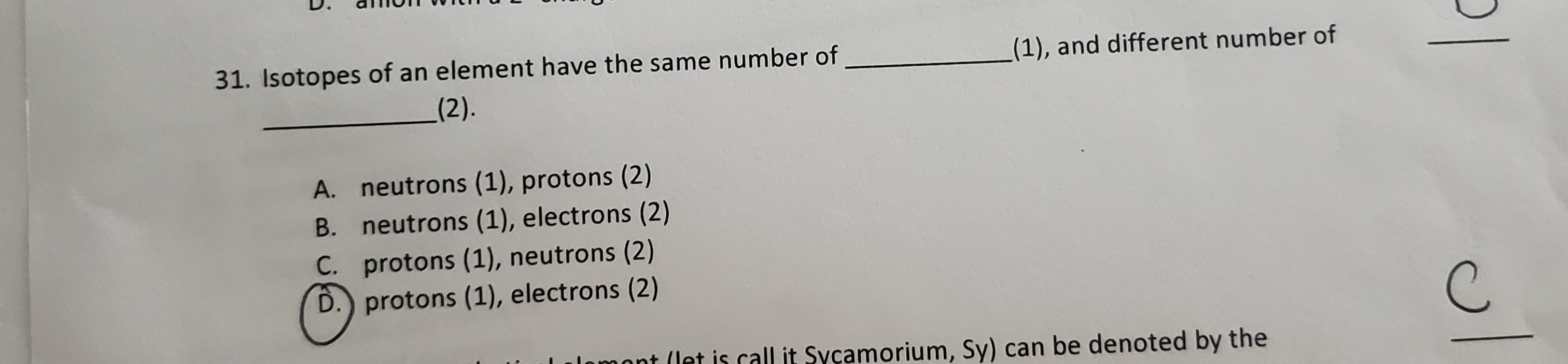 31. Isotopes of an element have the same number of
(1), and different number of
_(2).
A. neutrons (1), protons (2)
B. neutrons (1), electrons (2)
С.
C. protons (1), neutrons (2)
D.) protons (1), electrons (2)
