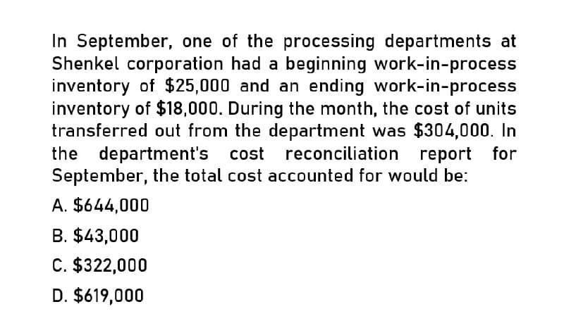 In September, one of the processing departments at
Shenkel corporation had a beginning work-in-process
inventory of $25,000 and an ending work-in-process
inventory of $18,000. During the month, the cost of units
transferred out from the department was $304,000. In
the department's cost reconciliation report for
September, the total cost accounted for would be:
A. $644,000
B. $43,000
C. $322,000
D. $619,000