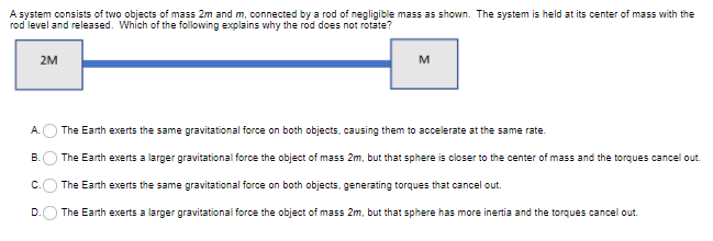 A system consists of two objects of mass 2m and m, connected by a rod of negligible mass as shown. The system is held at its center of mass with the
rod level and released. Which of the following explains why the rod does not rotate?
2M
M
А.
The Earth exerts the same gravitational force on both objects, causing them to accelerate at the same rate.
В.
The Earth exerts a larger gravitational force the object of mass 2m, but that sphere is closer to the center of mass and the torques cancel out.
The Earth exerts the same gravitational force on both objects, generating torques that cancel out.
D.
The Earth exerts a larger gravitational force the object of mass 2m, but that sphere has more inertia and the torques cancel out.
B.
