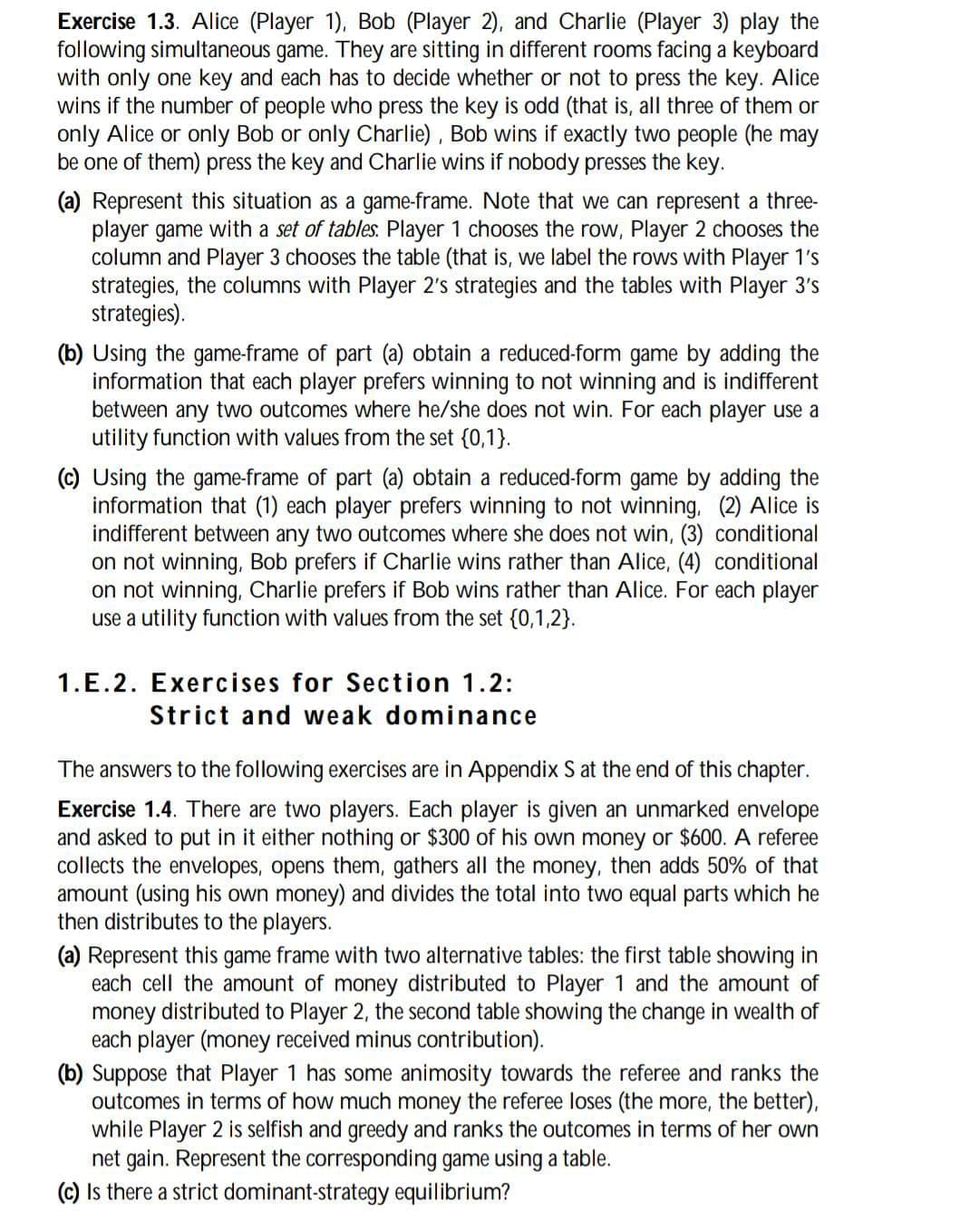 Exercise 1.3. Alice (Player 1), Bob (Player 2), and Charlie (Player 3) play the
following simultaneous game. They are sitting in different rooms facing a keyboard
with only one key and each has to decide whether or not to press the key. Alice
wins if the number of people who press the key is odd (that is, all three of them or
only Alice or only Bob or only Charlie), Bob wins if exactly two people (he may
be one of them) press the key and Charlie wins if nobody presses the key.
(a) Represent this situation as a game-frame. Note that we can represent a three-
player game with a set of tables. Player 1 chooses the row, Player 2 chooses the
column and Player 3 chooses the table (that is, we label the rows with Player 1's
strategies, the columns with Player 2's strategies and the tables with Player 3's
strategies).
(b) Using the game-frame of part (a) obtain a reduced-form game by adding the
information that each player prefers winning to not winning and is indifferent
between any two outcomes where he/she does not win. For each player use a
utility function with values from the set {0,1}.
(c) Using the game-frame of part (a) obtain a reduced-form game by adding the
information that (1) each player prefers winning to not winning, (2) Alice is
indifferent between any two outcomes where she does not win, (3) conditional
on not winning, Bob prefers if Charlie wins rather than Alice, (4) conditional
on not winning, Charlie prefers if Bob wins rather than Alice. For each player
use a utility function with values from the set {0,1,2}.
1.E.2. Exercises for Section 1.2:
Strict and weak dominance
The answers to the following exercises are in Appendix S at the end of this chapter.
Exercise 1.4. There are two players. Each player is given an unmarked envelope
and asked to put in it either nothing or $300 of his own money or $600. A referee
collects the envelopes, opens them, gathers all the money, then adds 50% of that
amount (using his own money) and divides the total into two equal parts which he
then distributes to the players.
(a) Represent this game frame with two alternative tables: the first table showing in
each cell the amount of money distributed to Player 1 and the amount of
money distributed to Player 2, the second table showing the change in wealth of
each player (money received minus contribution).
(b) Suppose that Player 1 has some animosity towards the referee and ranks the
outcomes in terms of how much money the referee loses (the more, the better),
while Player 2 is selfish and greedy and ranks the outcomes in terms of her own
net gain. Represent the corresponding game using a table.
(c) Is there a strict dominant-strategy equilibrium?