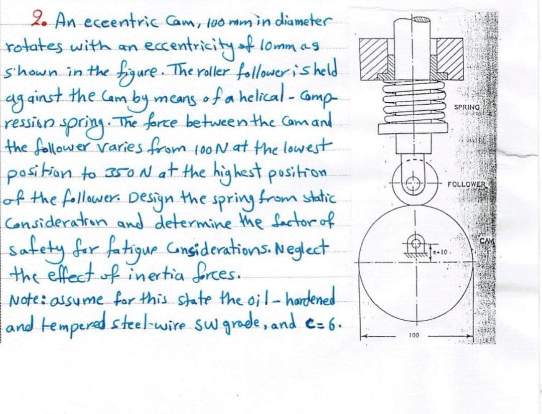 2. An eceentric Cam, too mmin diameter
rotates with an
eccentricityof lomm as
s'hown in the figure. The roller follower is held
ag ainst the Cam by means of a
ression spring. The force between the Camand
the follower varies from 100N at the lowest
pasition to 350 N at the highest position
of the follower. Desiyn the from static
a helical-
Gomp-
SPRING
FOLLOWER
spring
Consideratron and determine the factor of
safety for fatigue Gonsiderations. Neglect
the effect of inertia frces.
Note: assume for this state the handened
and tempered steel-wire sw grade, and e=6.
e.10O
100
