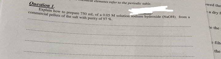 wwed the
elements refer to the periodic table.
a dry f
Question 1.
Explain how to prepare 750 ml of a 0 o5 M solution sodium hydroxide (NaOH) from a
commercial pellets of the salt with purity of 97 %.
te the
e filte
the
