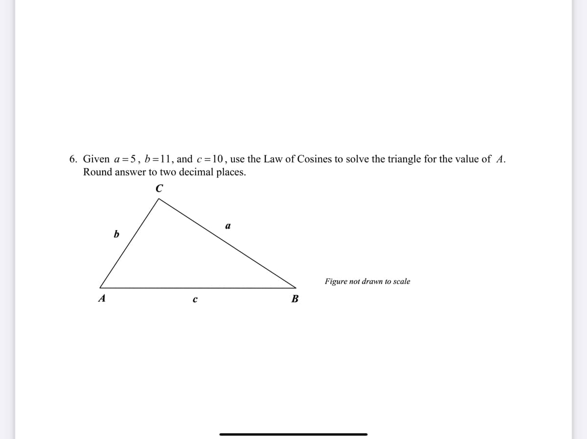 6. Given a = 5, b=11, and c=10, use the Law of Cosines to solve the triangle for the value of A.
Round answer to two decimal places.
C
a
b
Figure not drawn to scale
A
B
