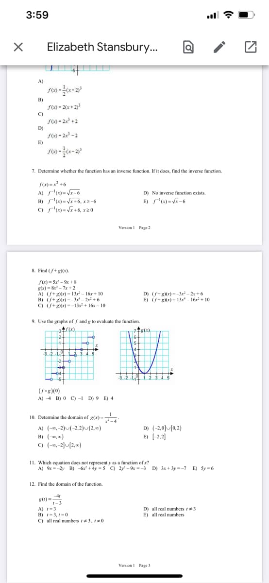 3:59
Elizabeth Stansbury...
||| |||
A)
B)
S) - 2(x + 2)3
C)
S6) = 2x³ + 2
D)
S0) - 2x - 2
E)
7. Determine whether the function has an inverse function. If it does, find the inverse function.
S(x) = x² +6
A) s"x)= Vr-6
B) "(x) = Vx+6, x2-6
C) r')=Vr+6, x20
D) No inverse function exists.
E) s'(x) = Vx-6
Version I Page 2
8. Find (f+g)(x).
f(x) = 5x - 9x+ 8
g(x) = &x - 7x+2
A) (S+ gXx) = 13x – 16x + 10
B) (S+ gXx) =-3x - 2r + 6
C) (S+ gXx) = -13x + 16x – 10
D) (S+g)(x)=-3x - 2x + 6
E) (S+ g)(x)= 13x - 16r + 10
9. Use the graphs of f and g to evaluate the function.
7tg(x.
31
t(x)
77g(x).
6-
5-
14-
3-2 -14 3 3
-20
04
-3-2
123 45
-5
(Sog)(0)
A) -4 B) 0 C) -1 D) 9 E) 4
10. Determine the domain of g(x)=
A) (-2,-2)U(-2,2)u(2,00)
B) (-0, 0)
C) (-,-2]U[2,0)
D) (-2,0] [0,2)
E) (-2,2]
11. Which equation does not represent y as a function of x?
A) 9x =-2y B) -6r + 4y = 5 C) 2y2 - 9x = -3 D) 3x + 3y = -7 E) 5y = 6
12. Find the domain of the function.
41
g()=-3
A) -3
B) =3, 1-0
C) all real numbers t3, 10
D) all real numbers t+3
E) all real numbers
Version I Page 3
