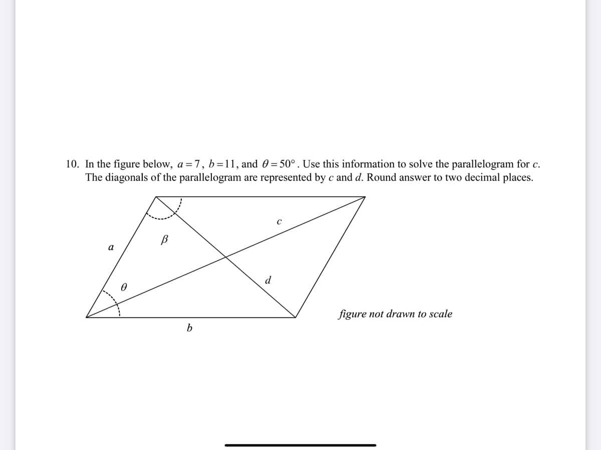 10. In the figure below, a = 7, b=11, and 0 = 50°. Use this information to solve the parallelogram for c.
The diagonals of the parallelogram are represented by c and d. Round answer to two decimal places.
a
d
figure not drawn to scale
