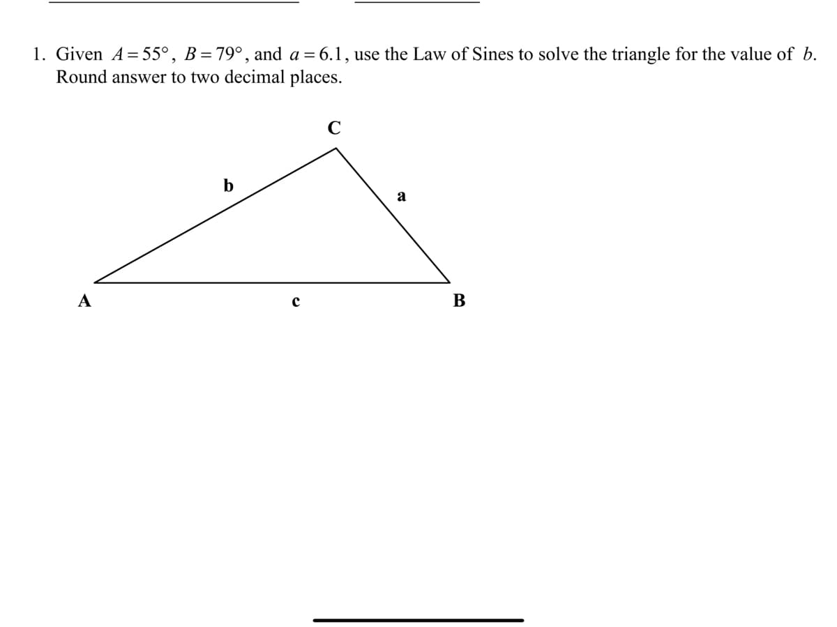 1. Given A=55°, B=79°, and a = 6.1, use the Law of Sines to solve the triangle for the value of b.
Round answer to two decimal places.
C
b
a
А
с
В
