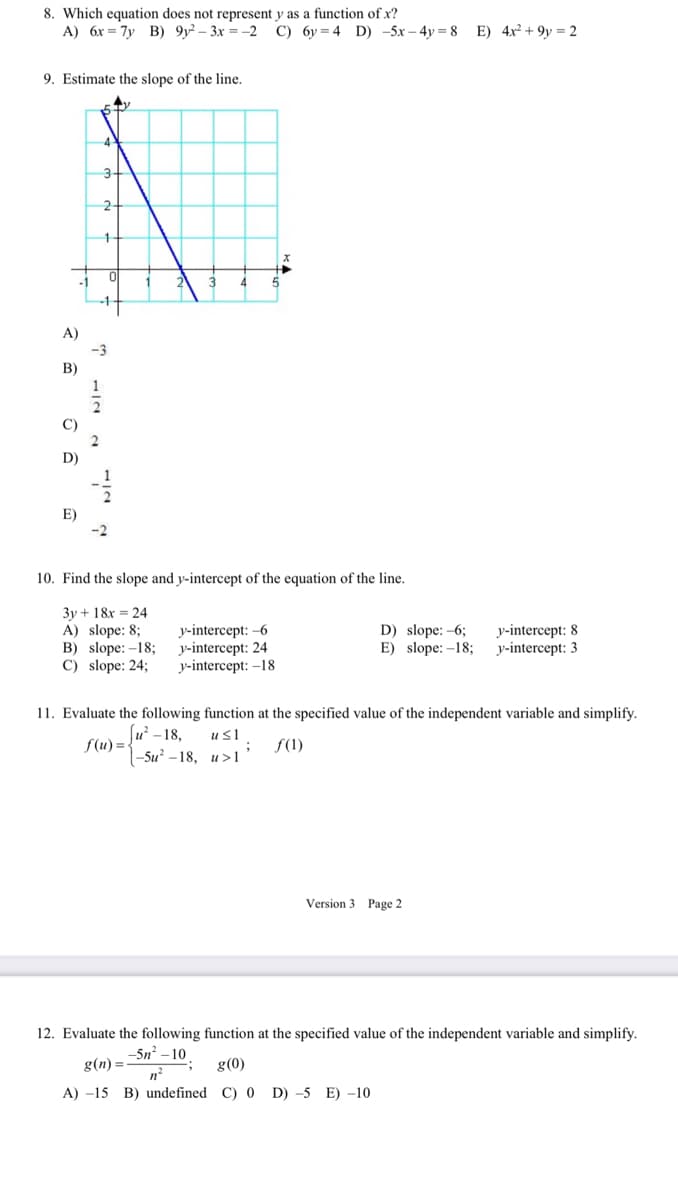 8. Which equation does not represent y as a function of x?
A) 6x = 7y B) 9y² – 3x = -2
C) 6y = 4 D) -5x – 4y = 8 E) 4x² + 9y = 2
9. Estimate the slope of the line.
4
3
A)
B)
C)
2
D)
E)
-2
10. Find the slope and y-intercept of the equation of the line.
3y + 18x = 24
A) slope: 8;
B) slope: -18;
C) slope: 24;
y-intercept: -6
у-intercept: 24
у-intercept: -18
у-intercept: 8
y-intercept: 3
D) slope: -6;
E) slope: -18;
11. Evaluate the following function at the specified value of the independent variable and simplify.
(u -18,
f(u) = {
-Su* - 18, и >1
us1
f(1)
Version 3 Page 2
12. Evaluate the following function at the specified value of the independent variable and simplify.
-5n? – 10
g(n) =
g(0)
n
A) -15 B) undefined C) 0 D) -5 E) -10
