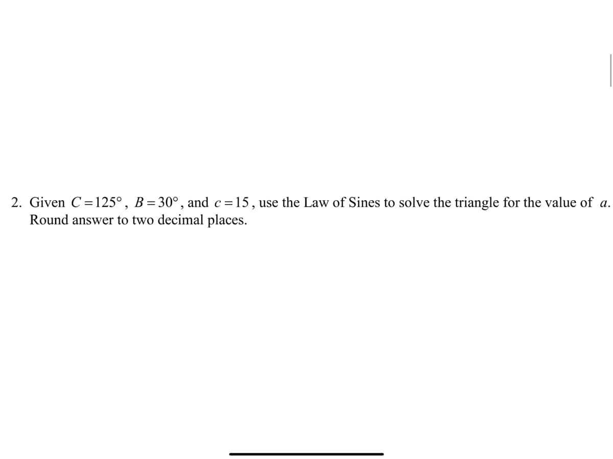 2. Given C=125°, B=30°, and c=15, use the Law of Sines to solve the triangle for the value of a.
Round answer to two decimal places.
