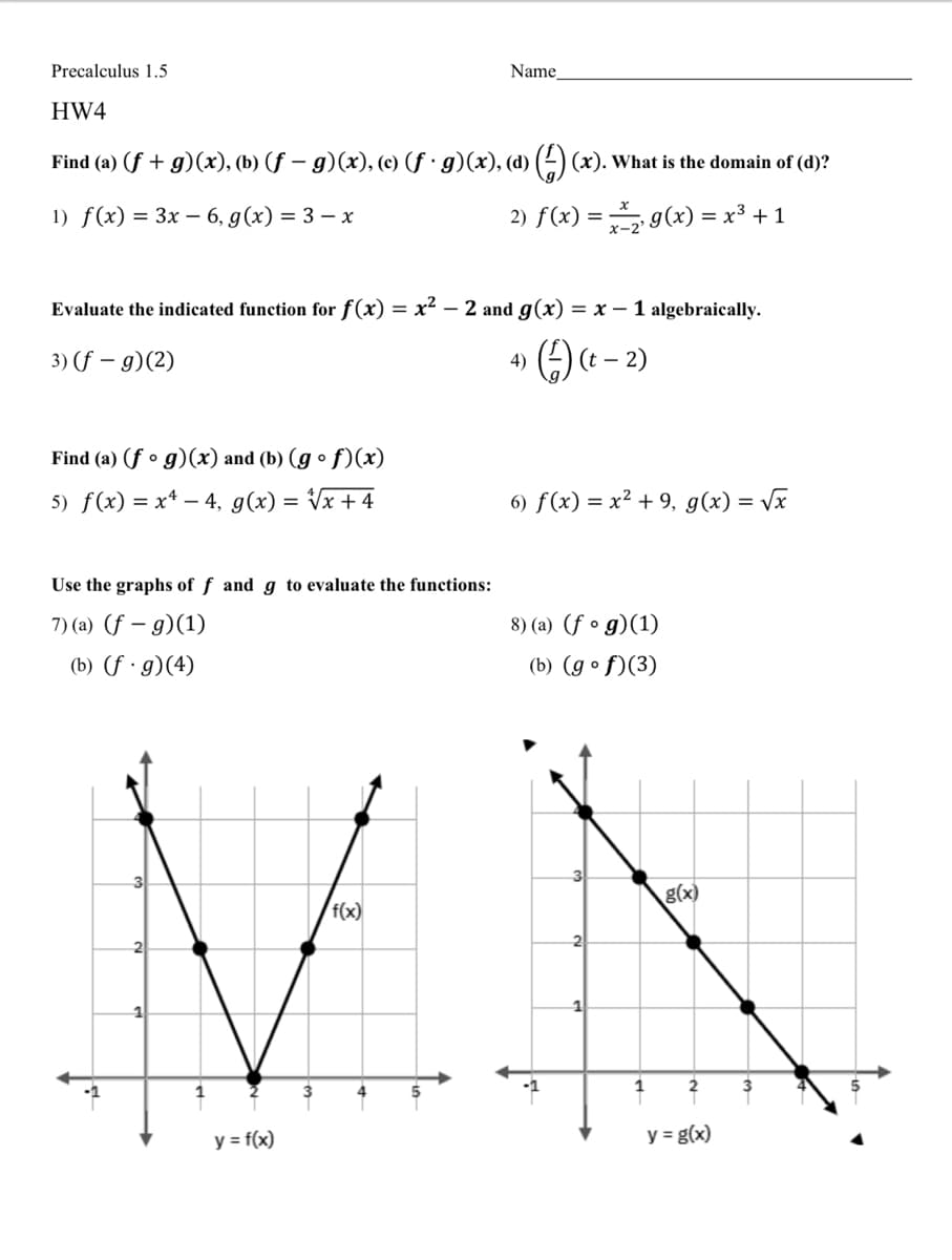 Precalculus 1.5
Name_
HW4
Find (a) (f + g)(x), (b) (f – g)(x), (c) (f · g)(x), (d) ( (x). What is the domain of (d)?
1) f(x) 3 Зх - 6, g(x) 3D 3 — х
2) f(x) = g(x) = x³ +1
Evaluate the indicated function for f(x)
x² – 2 and g(x) = x – 1 algebraically.
3) (f – g)(2)
(t
- 2)
4)
Find (a) (f • g)(x) and (b) (g º f)(x)
5) f(x) = x* –- 4, g(x) = Vx +4
6) f(x) = x² + 9, g(x) = Vx
Use the graphs of f and g to evaluate the functions:
7) (a) (f – g)(1)
8) (a) (f o
g)(1)
(b) (f · g)(4)
(b) (g º f)(3)
g(x)
f(x)
1
3
y = f(x)
y = g(x)
