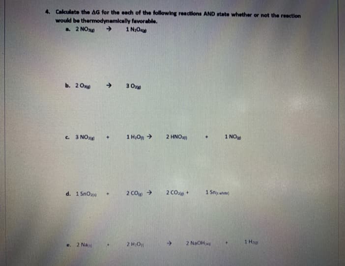 4. Calculate the AG for the each of the following reactions AND state whether or not the reaction
would be thermodynamically favorable.
. 2 NO10
1 N;Oa
b. 2 Ong
->
3 Oxe
C. 3 NOale
1 H;O >
2 ΗΝΟ
1 NO
d. 1 SnOz
2 COp >
2 COp +
1 Snj whe
1 Hp
e. 2 Na
2 H;O
->
2 NaOH
