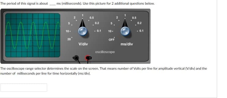 The period of this signal is about
ms (milliseconds). Use this picture for 2 additional questions below.
0.5
0.2
0.2
10.
. 0.1
10.
. 0.1
OFF
Vidiv
ms/div
oscilloscope
The oscilloscope range selector determines the scale on the screen. That means number of Volts per line for amplitude vertical (V/div) and the
number of milliseconds per line for time horizontally (ms/div).
