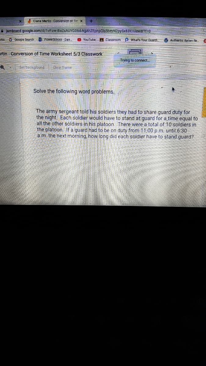 Ciana Martin-Conversion of Tim x
i jamboard.google.com/d/1vFuw-BAZSAUYGO6D-NjAhZEpnpDls5heyN2pySx83Y/Viewer?f=0
urks G Google Search PowerSchool - Dan..
O YouTube
A Classroom P What's Your Guardi V Authentic Italilen Re.
rtin - Conversion of Time Worksheet 5/3 Classwork
Trying to connect.
Set backgfound.
Clear frame
Solve the following word problems.
The army sergeant told his soldiers they had to share guard duty for
the night. Each soldier would have to stand at guard for a time equal to
all the other soldiers in his platoon. There were a total of 10 soldiers in
the platoon. If a guard had to be on duty from 11:00 p.m. until 6:30
a.m. the next morning, how long did each soldier have to stand guard?
