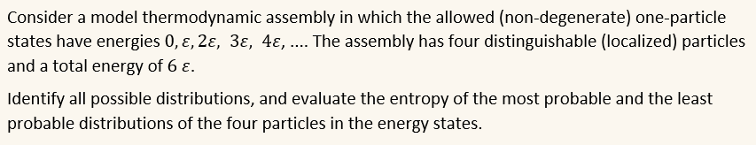 Consider a model thermodynamic assembly in which the allowed (non-degenerate) one-particle
states have energies 0, ɛ, 2ɛ, 3ɛ, 4ɛ, ... The assembly has four distinguishable (localized) particles
and a total energy of 6 ɛ.
Identify all possible distributions, and evaluate the entropy of the most probable and the least
probable distributions of the four particles in the energy states.
