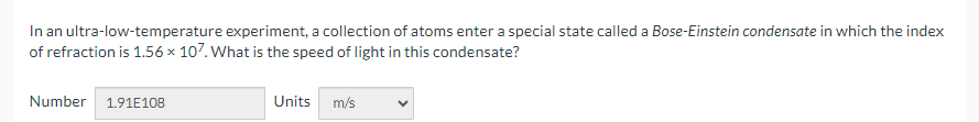 In an ultra-low-temperature experiment, a collection of atoms enter a special state called a Bose-Einstein condensate in which the index
of refraction is 1.56 × 107. What is the speed of light in this condensate?
Number 1.91E108
Units m/s