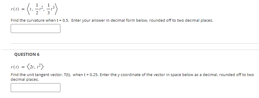 r(t)
=
Find the curvature when t = 0.5. Enter your answer in decimal form below, rounded off to two decimal places.
QUESTION 6
r(t) = (21, 12)
Find the unit tangent vector, T(t), when t = 0.25. Enter the y coordinate of the vector in space below as a decimal, rounded off to two
decimal places.