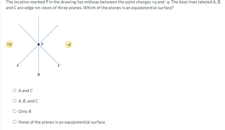 The location marked P in the drawing lies midway between the point charges +q and -q. The blue lines labeled A, B,
and C are edge-on views of three planes. Which of the planes is an equipotential surface?
+9
P
B
A and C
○ A, B, and C
○ Only B
◇ None of the planes is an equipotential surface