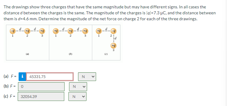 The drawings show three charges that have the same magnitude but may have different signs. In all cases the
distance d between the charges is the same. The magnitude of the charges is |q|=7.3 μC, and the distance between
them is d=4.6 mm. Determine the magnitude of the net force on charge 2 for each of the three drawings.
1
+q-
2
+q
3
1
+q-
2
+q
3
1
21
Id
(4)
+q
3
(b)
(c)
(a) F= i
45331.75
N
(b) F=
0
N
(c) F =
32054.39
N
>