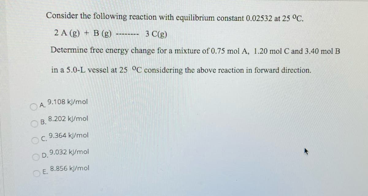 Consider the following reaction with equilibrium constant 0.02532 at 25 °C.
2 A (g) + B (g)
3 C(g)
--------
Determine free energy change for a mixture of 0.75 mol A, 1.20 mol C and 3.40 mol B
in a 5.0-L vessel at 25 °C considering the above reaction in forward direction.
9.108 kJ/mol
OA.
8.202 kJ/mol
В.
9.364 kJ/mol
С.
9.032 kl/mol
D.
8.856 kJ/mol
OE.
