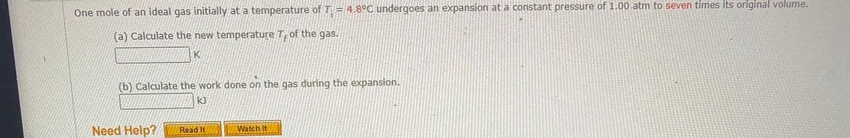 One mole of an ideal gas initially at a temperature of T: = 4.8°C undergoes an expansion at a constant pressure of 1.00 atmn to seven times its original volume.
(a) Calculate the new temperature T of the gas.
K
(b) Calculate the work done on the gas during the expansion.
k]
Need Help?
Read It
Watch It
